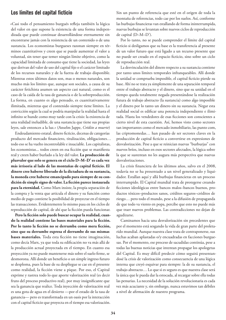 Los limites del capital ficticio «Casi todo el pensamiento burgués refleja también la l6gica del valor en que supone la existencia de una forma indepen- dizada que puede continuar desarrollindose eternamente sin encontrarse jamis con la resistencia de un contenido o de una sustancia. Los economistas burgueses razonan siempre en tér- minos cuantitativos y creen que se puede aumentar el valor a voluntad, sin tener que temer ningin limite objetivo, como la capacidad limitada de consumo que tiene la sociedad, las leyes que derivan del valor de uso del capital fijo o ¢l caricter limitado de los recursos naturales y de la fuerza de trabajo disponible. Mientras estos ltimos datos son, mas o menos naturales, son ‘mucho mis los limites que, aunque son sociales, a causa de su carcter fetichista asumen un aspecto casi natural, como es el caso de la caida de Ia tasa de ganancia o de la sobreproduccién. La forma, en cuanto es algo pensado, s cuantitativamente ilimitada, mientras que el contenido siempre tiene limites. La conviccién segin la cual se podria manipular la realidad hasta el infinito se hunde como muy tarde con la crisis: la existencia e una realidad ineludible, de una sustancia que tiene sus propias leyes, sale entonces la luz.» (Anselm Jappe, Crédito a muerte) Endeudamiento estatal, dinero fcticio, decenas de categorias producto del mercado financiero, titulizacion, obligaciones todo eso se ha vuelto incontrolable ¢ insaciable. Los capitalistas, los economistas. real y creen haber burlado a a ley del valor. La produccién de todos creen en esa ficcion que s manifiesta plusvalor que solo se genera en el ciclo D-M-D” s cada vez més irrisoria al lado de las montafias de capital ficticio. El dinero cree haberse liberado de la dictadura de su sustancia, Iamoneda cree haberse emancipado para siempre de su con- dicién de simple signo de valor. La ficcién parece instaurada para la eternidad. Como Marx insiste, a propia separacion de la compra y la venta que articula el dinero y su funcién como ‘medio de pago contiene la posibilidad de proyectar en el tiempo las transacciones. Evidentemente lo mismo pasa en los ciclos de reproduccién de capital, de ahi que la ficcién pucda funcionar. Pero la fccién solo puede buscar ocupar la realidad, cuan- do la realidad contiene las bases materiales para la ficcién. Por lo tanto la ficcién no se derrumba como mera ficcién, sino que su derrumbe expresa el derrumbe de sus mismas bases materiales. Toda esta ficcion no tiene imaginacién, como decia Mar, ya que toda su edificacion no va misalld de la produccién actual proyectada en el tiempo. En cuanto esa proyeccidn ya no puede mantenerse mis sobre el suclo firme, se: desmorona. Alli donde un beneficio o un simple ingreso futuro se desploma, puesla base de su despliegue se cac en el presente como realidad, la ficcién viene a pique. Por eso, el Capital exprime y rastrea todo lo que aporte valorizacion real (s decir fruto del proceso productivo real), por muy insignificante que sea la ganancia que realice. Toda inyeccion de valorizacion real s una gota de agua en el desierto —por el estado de la tasa de ganancia— pero es transformada en un oasis por la interaccion con el capital ficticio que proyecta en ¢l tiempo esa valorizacién. 34 Sin un punto de referencia que esté en el origen de toda la montaiia de referencias, todo cac por los suelos. Asi, conforme Ias burbujas financieras van estallando de forma ininterrumpida, nuevas burbujas se levantan sobre nuevos ciclos de reproduccion de capital (D-M-D) Por lo tanto, no se puede comprender el limite del capital ficticio si desligamos que su base es la transferencia al presente de un valor futuro que esté ligado a un recurso presente que 1o pucde ser creado en el espacio ficticio, sino sobre un ciclo de reproduccion real La desvinculacién del dinero respecto a su sustancia coniene por tanto unos limites temporales infranqueables. Alli donde Ia unidad se comprucba imposible, el capital ficticio pierde su base. Ahi no se trata ya simplemente de una separaci6n temporal entre el trabajo abstracto y el dinero, sino que su unidad en el tiempo queda totalmente negada presentindose la realizacion futura de trabajo abstracto (la sustancia) como algo imposible y el dinero por lo tanto un dinero sin su sustancia. Negar esta realidad social es edificar una potencia independiente e ilimi- tada. Hasta los vendedores de esas ficciones son conscientes a cierto nivel de esta cuestin. Asi, hemos visto como sectores tan importantes como ¢l mercado inmobiliario, as punto com, as criptomonedas. produccién de capital ficticio a convertirse en expresiones de han pasado de ser sectores claves en la desvalorizacién. Pese a que se reinician nuevas “burburjas” con nuevos brios, incluso en esos sectores afectados, a logica sobre Ia que se sustentan no les augura més perspectiva que nuevas desvalorizaciones. La crisis financiera de los dltimos afios, salvo en ¢l 2008, todavia no se ha presentado a un nivel generalizado y liqui- dador. Estallan aqui y alli burbujas financieras en un proceso interrumpido. El Capital mundial trata de protegerse creando ficciones ideoldgicas entre bancos malos-bancos bucnos, pro- ductos éxicos-productos sanos, eréditos seguros-créditos de riesgo. de que todo va viento en popa, percibe que esto no puede mis que traer nuevos problemas. Las contradicciones no dejan de perotodo el mundo, pese la difusion de propaganda agudizarse. Caminamos hacia una desvalorizacion sin precedentes que por el momento esté sesgando la vida de gran parte del proleta- rido mundial. Aunque nuestra clase rata de contraponerse, sus luchas acaban aplastadas ofy encuadradas en facciones burgue- sas. Por el momento, ese proceso de sacudidas continia, pese a todas las buenas noticias que intentan propagar los apologetas del Capital. Es muy dificil predecir como seguird presentan- dosé la crisis de valorizacién como consecuencia de una logica interna que creyé esquivar para siempre: la de su sustancia, el trabajo abstracto. a nica que le pucda dar la estocada, al recargar sobre ella todas Lo quesi es seguro es que nuestra clase serd Ias penurias. La necesidad de la solucién revolucionaria es cada vez més acuciante ; sin embargo, nunca estuvimos tan débiles anivel de afirmacién de nuestro programa.